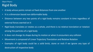 • A body whose points remain at fixed distances from one another
• It is a dimension based non-deformable body
• Distance between any two points of a rigid body remains constant in time regardless of
external forces exerted on it
• Rigid body translates or rotates as a whole, and there is no relative translation or rotation
among the particles of a rigid body
• It does not change its shape during its motion or when it encounters any collision
• Movement is composed of Linear Trajectory Translation and Relative Rotation
• Examples of rigid body could be a solid brick, stone or rock if we ignore any type of
destruction of respective body
Rigid Body
Object Physics
 