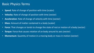 Basic Physics Terms
• Speed: Rate of change of position with time (scalar)
• Velocity: Rate of change of position with time (vector)
• Acceleration: Rate of change of velocity with time (vector)
• Mass: Amount of matter contained in a body (scalar)
• Force: That changes or tends to change the state of rest or motion of a body (vector)
• Torque: Force that causes rotation of an body around its axis (vector)
• Momentum: Quantity of motion in a moving body or mass in motion (vector)
 