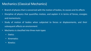 Mechanics (Classical Mechanics)
• Branch of physics that is concerned with the motion of bodies, its causes and its effects
• Discipline of physics that quantifies motion, and explain it in terms of forces, energies
and momentums
• Study of motion of bodies when subjected to forces or displacements, and their
subsequent effects on environment
• Mechanics is classified into three main types
• Statics
• Kinematics
• Kinetics
 