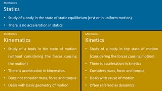• Study of a body in the state of motion
(without considering the forces causing
the motion)
• There is acceleration in kinematics
• Does not consider mass, force and torque
• Deals with basic geometry of motion
Kinematics
Mechanics
• Study of a body in the state of motion
(considering the forces causing motion)
• There is acceleration in kinetics
• Considers mass, force and torque
• Deals with cause of motion
• Often referred as dynamics
Kinetics
Mechanics
• Study of a body in the state of static equilibrium (rest or in uniform motion)
• There is no acceleration in statics
Statics
Mechanics
 
