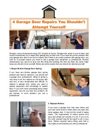 Perhaps, many homeowners enjoy DIY projects at home. Garage door repair is one of them and
mostly homeowners try to repair their garage door at their own. If you have any minor problem with
your garage door, then it can be fix it easily. But if there is any major problem with garage door, you
can't fix it yourself means you need to call a garage door repairman or professional. Routine
maintenance you can do at your own like oiling and painting the door but there are some major
issue you should not do yourself. Below are some repairs that you should not attempt yourself.
1. Repair Broken Garage Door Spring:
If you have any broken garage door spring
problem and need to replace it, you should call
a garage door professional. Oiling of spring is
very easy to do but replace an old spring with
new one, is very complicated and difficult. To
replace a garage door spring you need a
special equipment and knowledge to handle
them. If you don't have knowledge about these
equipment, may be you face any problem. As
per experts, in such situation you call a
professional.
2. Replace Rollers:
If you have a garage door that uses rollers and
you hear some noise in rollers when you open and
close garage door. It may be the result of aging
rollers. The replacement of rollers seems very
easy and simple but actually it is not. If you try to
fix it with yourself may be the result is not in your
favor. Rollers required heavy lifting work that is
why highly recommended you call a professional.
 