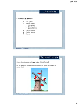 11/20/2011




 4 – Auxiliary systems:
             1.    Fuel system
             2.    Starting system
                   • Air motors
                   • Diesel engines
                   • Electric motors
             3.    Lube oil system
             4.    Cooling system
             5.    Silencer




Dr.Khaled S. Al-Zahrani




 Gas turbine mimic the working principal of the Windmill

 But the moving air or gas is controlled and directed against the blades of the
 turbine wheel




Dr.Khaled S. Al-Zahrani




                                                                                          4
 
