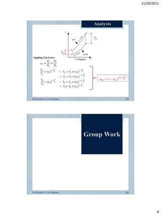 11/20/2011




                                                             rp


                               rp
Appling Gas Laws
              𝑃2   𝑃3
       𝑟𝑃 =      =
              𝑃1   𝑃4
       𝑇2              1                             1
                  1−                            1−
          = 𝑟𝑃         𝛾   →    𝑇2 = 𝑇1 × 𝑟 𝑃        𝛾
       𝑇1                                       −1−
                                                         1
                           →    𝑇1 = 𝑇2 × 𝑟 𝑃            𝛾
                                                                                 − 1−
                                                                                        1
                       1                                 1        𝜂 𝑡ℎ = 1 − (𝑟 𝑝)      𝛾
        𝑇3        1−                            −1−
           = 𝑟𝑃        𝛾   →    𝑇4 = 𝑇3 × 𝑟 𝑃            𝛾
        𝑇4                                      1−
                                                     1
                           → 𝑇3 = 𝑇4 × 𝑟 𝑃           𝛾




Dr.Khaled S. Al-Zahrani




Dr.Khaled S. Al-Zahrani




                                                                                                    8
 
