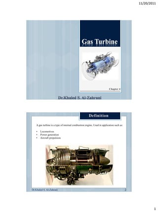 11/20/2011




                                                                         Chapter 4




    A gas turbine is a type of internal combustion engine. Used in application such as:

    •   Locomotives
    •   Power generation
    •   Aircraft propulsion




Dr.Khaled S. Al-Zahrani




                                                                                                  1
 