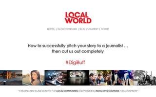 BRISTOL | GLOUCESTERSHIRE | BATH | SOMERSET | DORSET
“CREATINGFIRST CLASSCONTENT FOR LOCAL COMMUNITIESAND PROVIDING INNOVATIVE SOLUTIONS FORADVERTISERS“
How to successfully pitch your story to a journalist …
then cut us out completely
#DigiBuff
 