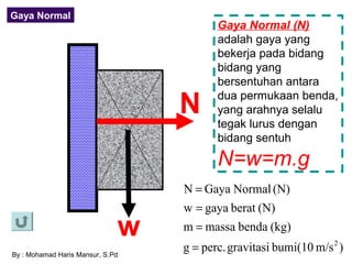 Gaya Normal
                                         Gaya Normal (N)
                                         adalah gaya yang
                                         bekerja pada bidang
                                         bidang yang
                                         bersentuhan antara

                                  N      dua permukaan benda,
                                         yang arahnya selalu
                                         tegak lurus dengan
                                         bidang sentuh

                                         N=w=m.g
                                  N = Gaya Normal (N)
                                  w = gaya berat (N)
                              w   m = massa benda (kg)

By : Mohamad Haris Mansur, S.Pd
                                  g = perc. gravitasi bumi(10 m/s 2 )
 