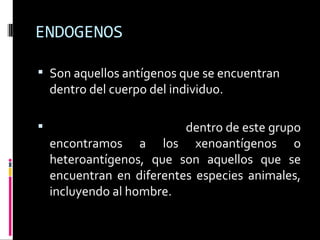 ENDOGENOS Son aquellos antígenos que se encuentran dentro del cuerpo del individuo. Xenógeno o heterólogo:  dentro de este grupo encontramos a los xenoantígenos o heteroantígenos, que son aquellos que se encuentran en diferentes especies animales, incluyendo al hombre. 