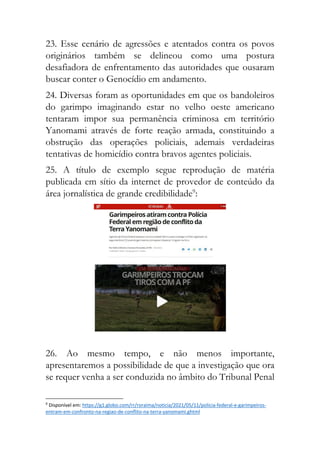 23. Esse cenário de agressões e atentados contra os povos
originários também se delineou como uma postura
desafiadora de enfrentamento das autoridades que ousaram
buscar conter o Genocídio em andamento.
24. Diversas foram as oportunidades em que os bandoleiros
do garimpo imaginando estar no velho oeste americano
tentaram impor sua permanência criminosa em território
Yanomami através de forte reação armada, constituindo a
obstrução das operações policiais, ademais verdadeiras
tentativas de homicídio contra bravos agentes policiais.
25. A título de exemplo segue reprodução de matéria
publicada em sítio da internet de provedor de conteúdo da
área jornalística de grande credibilidade9
:
26. Ao mesmo tempo, e não menos importante,
apresentaremos a possibilidade de que a investigação que ora
se requer venha a ser conduzida no âmbito do Tribunal Penal
9
Disponível em: https://g1.globo.com/rr/roraima/noticia/2021/05/11/policia-federal-e-garimpeiros-
entram-em-confronto-na-regiao-de-conflito-na-terra-yanomami.ghtml
 