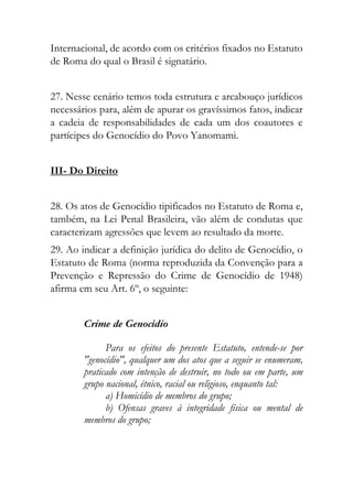 Internacional, de acordo com os critérios fixados no Estatuto
de Roma do qual o Brasil é signatário.
27. Nesse cenário temos toda estrutura e arcabouço jurídicos
necessários para, além de apurar os gravíssimos fatos, indicar
a cadeia de responsabilidades de cada um dos coautores e
partícipes do Genocídio do Povo Yanomami.
III- Do Direito
28. Os atos de Genocídio tipificados no Estatuto de Roma e,
também, na Lei Penal Brasileira, vão além de condutas que
caracterizam agressões que levem ao resultado da morte.
29. Ao indicar a definição jurídica do delito de Genocídio, o
Estatuto de Roma (norma reproduzida da Convenção para a
Prevenção e Repressão do Crime de Genocídio de 1948)
afirma em seu Art. 6º, o seguinte:
Crime de Genocídio
Para os efeitos do presente Estatuto, entende-se por
"genocídio", qualquer um dos atos que a seguir se enumeram,
praticado com intenção de destruir, no todo ou em parte, um
grupo nacional, étnico, racial ou religioso, enquanto tal:
a) Homicídio de membros do grupo;
b) Ofensas graves à integridade física ou mental de
membros do grupo;
 