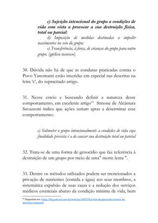 c) Sujeição intencional do grupo a condições de
vida com vista a provocar a sua destruição física,
total ou parcial;
d) Imposição de medidas destinadas a impedir
nascimentos no seio do grupo;
e) Transferência, à força, de crianças do grupo para outro
grupo. (grifos nossos)
30. Dúvida não há de que as condutas praticadas contra o
Povo Yanomami estão inseridas em especial nas descritas na
letra ‘c’, do supracitado artigo.
31. Nesse esteio e buscando definir a natureza desse
comportamento, em excelente artigo10
Simone de Alcântara
Savazzoni indica que ações seriam aptas a determinar esse
comportamento:
c) Submeter o grupo intencionalmente a condições de vida cuja
finalidade prevista é a de causar sua destruição total ou parcial
32. Trata-se de uma forma de genocídio que faz referência à
destruição de um grupo por meio de uma" morte lenta ".
33. Dentre os métodos utilizados podem ser mencionados a
privação de nutrientes (comida e água) aos seus membros, a
sistemática expulsão de suas casas e a redução dos serviços
médicos essenciais abaixo da condição mínima de vida, bem
10
Disponível em: https://lfg.jusbrasil.com.br/noticias/1497576/crime-de-genocidio-simone-de-
alcantara-savazzoni
 