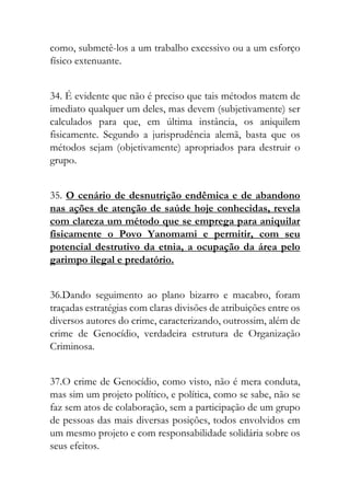 como, submetê-los a um trabalho excessivo ou a um esforço
físico extenuante.
34. É evidente que não é preciso que tais métodos matem de
imediato qualquer um deles, mas devem (subjetivamente) ser
calculados para que, em última instância, os aniquilem
fisicamente. Segundo a jurisprudência alemã, basta que os
métodos sejam (objetivamente) apropriados para destruir o
grupo.
35. O cenário de desnutrição endêmica e de abandono
nas ações de atenção de saúde hoje conhecidas, revela
com clareza um método que se emprega para aniquilar
fisicamente o Povo Yanomami e permitir, com seu
potencial destrutivo da etnia, a ocupação da área pelo
garimpo ilegal e predatório.
36.Dando seguimento ao plano bizarro e macabro, foram
traçadas estratégias com claras divisões de atribuições entre os
diversos autores do crime, caracterizando, outrossim, além de
crime de Genocídio, verdadeira estrutura de Organização
Criminosa.
37.O crime de Genocídio, como visto, não é mera conduta,
mas sim um projeto político, e política, como se sabe, não se
faz sem atos de colaboração, sem a participação de um grupo
de pessoas das mais diversas posições, todos envolvidos em
um mesmo projeto e com responsabilidade solidária sobre os
seus efeitos.
 