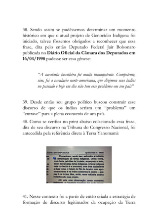 38. Sendo assim se pudéssemos determinar um momento
histórico em que o atual projeto de Genocídio Indígena foi
iniciado, talvez fôssemos obrigados a reconhecer que essa
frase, dita pelo então Deputado Federal Jair Bolsonaro
publicada no Diário Oficial da Câmara dos Deputados em
16/04/1998 pudesse ser essa gênese:
“A cavalaria brasileira foi muito incompetente. Competente,
sim, foi a cavalaria norte-americana, que dizimou seus índios
no passado e hoje em dia não tem esse problema em seu país”
39. Desde então seu grupo político buscou construir esse
discurso de que os índios seriam um “problema” um
“entrave” para a plena economia de um país.
40. Como se verifica no print abaixo colacionado essa frase,
dita de seu discurso na Tribuna do Congresso Nacional, foi
antecedida pela referência direta à Terra Yanomami:
41. Nesse contexto foi a partir de então criada a estratégia de
formação de discurso legitimador da ocupação da Terra
 