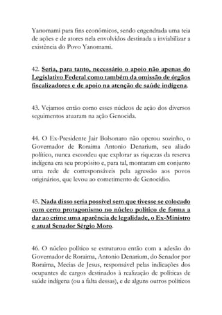 Yanomami para fins econômicos, sendo engendrada uma teia
de ações e de atores nela envolvidos destinada a inviabilizar a
existência do Povo Yanomami.
42. Seria, para tanto, necessário o apoio não apenas do
Legislativo Federal como também da omissão de órgãos
fiscalizadores e de apoio na atenção de saúde indígena.
43. Vejamos então como esses núcleos de ação dos diversos
seguimentos atuaram na ação Genocida.
44. O Ex-Presidente Jair Bolsonaro não operou sozinho, o
Governador de Roraima Antonio Denarium, seu aliado
político, nunca escondeu que explorar as riquezas da reserva
indígena era seu propósito e, para tal, montaram em conjunto
uma rede de corresponsáveis pela agressão aos povos
originários, que levou ao cometimento de Genocídio.
45. Nada disso seria possível sem que tivesse se colocado
com certo protagonismo no núcleo político de forma a
dar ao crime uma aparência de legalidade, o Ex-Ministro
e atual Senador Sérgio Moro.
46. O núcleo político se estruturou então com a adesão do
Governador de Roraima, Antonio Denarium, do Senador por
Roraima, Mecias de Jesus, responsável pelas indicações dos
ocupantes de cargos destinados à realização de políticas de
saúde indígena (ou a falta dessas), e de alguns outros políticos
 