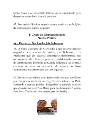 locais, como o Vereador Ítalo Otávio, que será nominado para
descrever a relevância de cada conduta.
47. Por razões didáticas organizaremos então as atribuições
de condutas por núcleo de poder.
1º Grupo de Responsabilidade
Núcleo Político
a) Executivo Nacional – Jair Bolsonaro
48. O maior expoente do Genocídio e seu possível mentor
original é, sem sombra de dúvidas, Jair Bolsonaro, Ex-
Presidente que em diversas declarações demonstrava seu
menosprezo pela cultura indígena, seu total desconhecimento
do significado do Território na Cultura Indígena e sua vontade
contínua de atuar na destruição de valores do Povo
Yanomami e na apropriação de suas riquezas.
49. Em vídeo que circula pelas redes sociais o então candidato
Jair Bolsonaro mandava mensagem aos eleitores do Pará,
criticando a suposta política “indigenista” e tratando de dizer
que deveríamos fazer “um Brasil para nós brasileiros” (como
se o Povo Yanomami não pertencesse ao Brasil!).
 