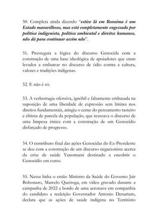 50. Completa ainda dizendo “estive lá em Roraima é um
Estado maravilhoso, mas está completamente engessado por
política indigenista, política ambiental e direitos humanos,
não dá para continuar assim não”.
51. Prosseguia a lógica do discurso Genocida com a
construção de uma base ideológica de apoiadores que eram
levados a embarcar no discurso de ódio contra a cultura,
valores e tradições indígenas.
52. E não é só.
53. A verborragia ofensiva, ignóbil e falsamente embasada na
suposição de uma liberdade de expressão sem limites nos
direitos fundamentais, atingiu o cerne do pensamento rasteiro
e elitista de parcela da população, que ressoava o discurso de
uma limpeza étnica com a construção de um Genocídio
disfarçado de progresso.
54. O contributo final das ações Genocidas do Ex-Presidente
se deu com a construção de um discurso negacionista acerca
da crise de saúde Yanomami destinado a encobrir o
Genocídio em curso.
55. Nessa linha o então Ministro da Saúde do Governo Jair
Bolsonaro, Marcelo Queiroga, em vídeo gravado durante a
campanha de 2022 a bordo de uma aeronave em companhia
do candidato a reeleição Governador Antonio Denarium,
declara que as ações de saúde indígena no Território
 