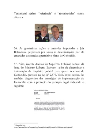 Yanomami seriam “referência” e “reconhecidas” como
eficazes.
56. As gravíssimas ações e omissões imputadas a Jair
Bolsonaro, perpassam por todas as determinações por ele
emanadas destinadas a permitir o plano de Genocídio.
57. Aliás, recente decisão do Supremo Tribunal Federal da
lavra do Ministro Roberto Barroso11
além de determinar a
instauração de inquérito policial para apurar o crime de
Genocídio, previsto na Lei nº 2.879/1956, entre outros, faz
também diagnóstico das estratégias de implementação do
Genocídio com a proteção do garimpo ilegal indicando o
seguinte:
11
Disponível em:
https://www.stf.jus.br/arquivo/cms/noticiaNoticiaStf/anexo/Pet9585apuraocrimes.pdf
 
