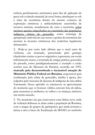 embora perfeitamente autônomos para fins de aplicação de
pena sob o cúmulo material, de certa forma entrelaçam-se sob
a ótica da ocorrência dentro do mesmo contexto de
exploração criminosa e ambientalmente catastrófica de
recursos naturais, notadamente do ouro e cassiterita, pelos
mesmos agentes empenhados no extermínio das populações
indígenas vítimas do genocídio, como estratégia de
apropriação indevida de suas terras e quebra de resistência das
mesmas às invasões criminosas dos territórios legalmente
demarcados.
2. Pode-se por outro lado afirmar que o atual surto de
violência, ora noticiado, patrocinado pelo garimpo
clandestino contra os povos originários, representa, em escala
infinitamente maior, a retomada de antigas práticas genocidas
do passado, como paradigmaticamente é exemplo o então
notório caso do Massacre do Haximú, ocorrido em 1993,
marcado pela desassombrada e incansável atuação do
Ministério Público Federal em Roraima, responsável pela
condenação pelo crime de genocídio, inédita à época, dos
culpados pelo massacre de dezenas de indígenas de uma aldeia
Yanomami. Nesse episódio os criminosos se aproveitaram
do momento que os homens válidos estavam fora da aldeia,
para assassinar as mulheres, os velhos e as crianças, inclusive
um recém-nascido.
3. No momento em que escrevemos estas linhas nova onda
de violência delituosa se abate sobre a população de Roraima,
com o ataque de grupos de garimpeiros que ainda resistem a
deixar a área a bases de fiscalização do IBAMA no território
 