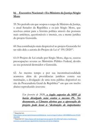 b) Executivo Nacional – Ex-Ministro da Justiça Sérgio
Moro
59. No período em que ocupou o cargo de Ministro da Justiça,
o atual Senador da República e ex-juiz Sérgio Moro, que
resolveu entrar para a história política através das posturas
mais antiéticas, questionáveis e imorais, era a mente jurídica
do projeto Genocida.
60. Sua contribuição mais desprezível ao projeto Genocida foi
ter sido dele a autoria do Projeto de Lei nº 191/202012
.
61.O Projeto de Lei criado por Sérgio Moro, diga-se, causou
preocupações severas ao Ministério Público Federal, devido
ao seu potencial destruidor e Genocida.
62. Ao mesmo tempo e por sua inconstitucionalidade
acarretou além de providências jurídicas contra sua
tramitação, a divulgação de uma nota pública disponível no
site da Procuradoria Geral da República13
em que em trecho
abaixo reproduzido assevera:
Em fevereiro de 2020, o órgão superior do MPF já
havia divulgado nota contra o mesmo PL. No
documento, a Câmara alertou que a aprovação do
projeto pode levar à “destruição de importantes
12
Disponível em:
https://www.camara.leg.br/proposicoesWeb/prop_mostrarintegra?codteor=1855498&filename=PL%20
191/2020
13
Disponível em: https://www.mpf.mp.br/pgr/noticias-pgr/pl-191-2020-mpf-reitera-manifestacao-
contraria-a-proposta-que-regulamenta-mineracao-em-terras-indigenas
 