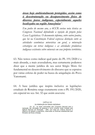 áreas hoje ambientalmente protegidas, assim como
à desestruturação ou desaparecimento físico de
diversos povos indígenas, especialmente aqueles
localizados na região Amazônica”.
Em junho do mesmo ano, a 6CCR enviou nota técnica ao
Congresso Nacional defendendo a rejeição do projeto pelas
Casas Legislativas. O documento informa, entre outros pontos,
que há na Constituição Federal expressa distinção entre as
atividades econômicas minerárias em geral, a mineração
estratégica em terras indígenas e as atividades produtivas
indígenas existentes sobre minerais em seus próprios territórios.
63. Não temos como indicar qual parte do PL 191/2020 é a
mais absurda, a mais avassaladora, mas certamente podemos
dizer que a mente jurídica de seu autor Sérgio Moro foi
fundamental no desenvolvimento do discurso que se espraiou
por várias esferas de poder na busca da aniquilação do Povo
Yanomami.
64. A base jurídica que inspira inclusive as legislações
estaduais de Roraima surge exatamente com o PL 191/2020,
em especial no seu Art. 32 que assim assevera:
 