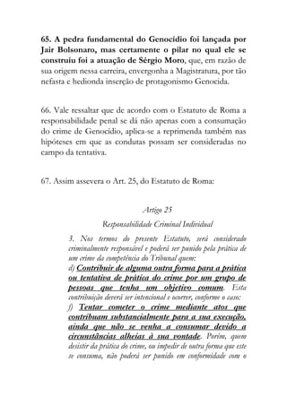 65. A pedra fundamental do Genocídio foi lançada por
Jair Bolsonaro, mas certamente o pilar no qual ele se
construiu foi a atuação de Sérgio Moro, que, em razão de
sua origem nessa carreira, envergonha a Magistratura, por tão
nefasta e hedionda inserção de protagonismo Genocida.
66. Vale ressaltar que de acordo com o Estatuto de Roma a
responsabilidade penal se dá não apenas com a consumação
do crime de Genocídio, aplica-se a reprimenda também nas
hipóteses em que as condutas possam ser consideradas no
campo da tentativa.
67. Assim assevera o Art. 25, do Estatuto de Roma:
Artigo 25
Responsabilidade Criminal Individual
3. Nos termos do presente Estatuto, será considerado
criminalmente responsável e poderá ser punido pela prática de
um crime da competência do Tribunal quem:
d) Contribuir de alguma outra forma para a prática
ou tentativa de prática do crime por um grupo de
pessoas que tenha um objetivo comum. Esta
contribuição deverá ser intencional e ocorrer, conforme o caso:
f) Tentar cometer o crime mediante atos que
contribuam substancialmente para a sua execução,
ainda que não se venha a consumar devido a
circunstâncias alheias à sua vontade. Porém, quem
desistir da prática do crime, ou impedir de outra forma que este
se consuma, não poderá ser punido em conformidade com o
 