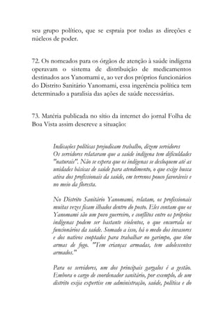 seu grupo político, que se espraia por todas as direções e
núcleos de poder.
72. Os nomeados para os órgãos de atenção à saúde indígena
operavam o sistema de distribuição de medicamentos
destinados aos Yanomami e, ao ver dos próprios funcionários
do Distrito Sanitário Yanomami, essa ingerência política tem
determinado a paralisia das ações de saúde necessárias.
73. Matéria publicada no sítio da internet do jornal Folha de
Boa Vista assim descreve a situação:
Indicações políticas prejudicam trabalho, dizem servidores
Os servidores relataram que a saúde indígena tem dificuldades
"naturais". Não se espera que os indígenas se desloquem até as
unidades básicas de saúde para atendimento, o que exige busca
ativa dos profissionais da saúde, em terrenos pouco favoráveis e
no meio da floresta.
No Distrito Sanitário Yanomami, relatam, os profissionais
muitas vezes ficam ilhados dentro do posto. Eles contam que os
Yanomami são um povo guerreiro, e conflitos entre os próprios
indígenas podem ser bastante violentos, o que encurrala os
funcionários da saúde. Somado a isso, há o medo dos invasores
e dos nativos cooptados para trabalhar no garimpo, que têm
armas de fogo. "Tem crianças armadas, tem adolescentes
armados."
Para os servidores, um dos principais gargalos é a gestão.
Embora o cargo de coordenador sanitário, por exemplo, de um
distrito exija expertise em administração, saúde, política e do
 
