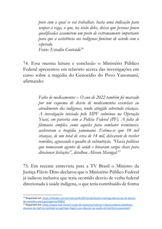 povo com o qual se vai trabalhar, basta uma indicação para
ocupar a vaga, o que, na visão deles, deixa que pessoas pouco
qualificadas assumirem um posto de extremamente importante
para que a assistência aos indígenas funcione de acordo com o
esperado.
Fonte: Estadão Conteúdo14
74. Essa mesma leitura e conclusão o Ministério Público
Federal apresentou em relatório acerca das investigações em
curso sobre a tragédia do Genocídio do Povo Yanomami,
afirmando:
Falta de medicamentos – O ano de 2022 também foi marcado
por um esquema de desvio de medicamentos essenciais ao
atendimento dos indígenas, tendo atingido sobretudo crianças.
A investigação iniciada pelo MPF culminou na Operação
Yoasi, em parceria com a Polícia Federal (PF). A falta de
fármacos simples, como aqueles para combater verminoses,
aceleraram a tragédia yanomami. Estima-se que 10 mil
crianças, de um total de cerca de 14 mil, deixaram de receber
remédios, agravando o quadro de subnutrição. “Havia políticos
que nomeavam agentes de saúde e loteavam cargos chave para
direcionar licitações”, detalhou Alisson Marugal.15
75. Em recente entrevista para a TV Brasil o Ministro da
Justiça Flávio Dino declarou que o Ministério Público Federal
já indicou inclusive que teria ocorrido desvio de verba federal
direcionada à saúde indígena, o que teria contribuído de forma
14
Disponível em: https://folhabv.com.br/noticia/SAUDE/Saude/Saude-investiga-denuncias-de-desvio-
de-remedios-para-garimpeiros/94842
15
Disponível em: https://www.mpf.mp.br/rr/sala-de-imprensa/noticias-rr/procuradores-detalham-
atuacao-do-mpf-no-combate-ao-garimpo-ilegal-e-aos-desvios-na-saude-em-territorio-yanomami
 