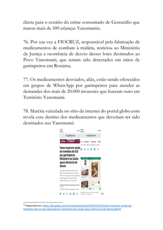 direta para o cenário do crime consumado de Genocídio que
matou mais de 500 crianças Yanomamis.
76. Por sua vez a FIOCRUZ, responsável pela fabricação de
medicamentos de combate à malária, noticiou ao Ministério
da Justiça a ocorrência de desvio desses lotes destinados ao
Povo Yanomami, que teriam sido detectados em mãos de
garimpeiros em Roraima.
77. Os medicamentos desviados, aliás, estão sendo oferecidos
em grupos de WhatsApp por garimpeiros para atender as
demandas dos mais de 20.000 invasores que buscam ouro em
Território Yanomami.
78. Matéria veiculada no sítio da internet do portal globo.com
revela esse destino dos medicamentos que deveriam ter sido
destinados aos Yanomami:
16
16
Disponível em: https://g1.globo.com/rr/roraima/noticia/2023/01/31/fotos-mostram-venda-de-
remedios-do-sus-por-garimpeiros-ministerio-da-saude-apura-denuncia-de-desvio.ghtml
 