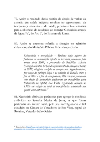 79. Assim o resultado dessa política de desvio de verbas da
atenção em saúde indígena resultou no agravamento da
insegurança alimentar e de saúde, premissas fundamentais
para a obtenção do resultado de cometer Genocídio através
da figura “c”, do Art. 6º, do Estatuto de Roma.
80. Assim se encontra referida a situação no relatório
elaborado pelo Ministério Público Federal supracitado:
Subnutrição e mortalidade – Embora haja registro do
problema da subnutrição infantil no território yanomami pelo
menos desde 2009, o procurador da República Alisson
Marugal salientou ter havido agravamento da situação a partir
de 2017, atingindo seu ápice no ano passado. Segundo relatou,
por causa do garimpo ilegal e da omissão do Estado, entre o
fim de 2021 e o fim do ano passado, 300 crianças yanomami
com sinais de desnutrição precisaram ser transferidas para
tratamento na capital, Boa Vista, registrando aumento de
150% em relação ao total de transferências acumulado nos
quatro anos anteriores.17
81. Necessário abrir aqui parênteses para agregar às condutas
atribuídas ao Senador Mecias de Jesus, as que foram
praticadas no âmbito local, pelo seu correligionário e fiel
escudeiro na Câmara de Vereadores de Boa Vista, capital de
Roraima, Vereador Ítalo Otávio.
17
Disponível em: https://www.mpf.mp.br/rr/sala-de-imprensa/noticias-rr/procuradores-detalham-
atuacao-do-mpf-no-combate-ao-garimpo-ilegal-e-aos-desvios-na-saude-em-territorio-yanomami
 