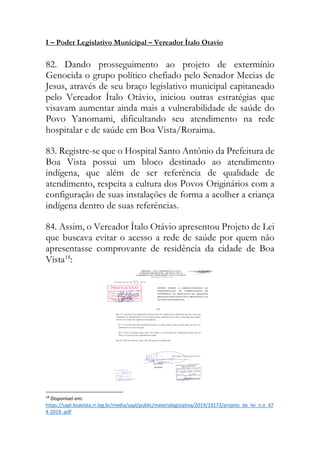 I – Poder Legislativo Municipal – Vereador Ítalo Otavio
82. Dando prosseguimento ao projeto de extermínio
Genocida o grupo político chefiado pelo Senador Mecias de
Jesus, através de seu braço legislativo municipal capitaneado
pelo Vereador Ítalo Otávio, iniciou outras estratégias que
visavam aumentar ainda mais a vulnerabilidade de saúde do
Povo Yanomami, dificultando seu atendimento na rede
hospitalar e de saúde em Boa Vista/Roraima.
83. Registre-se que o Hospital Santo Antônio da Prefeitura de
Boa Vista possui um bloco destinado ao atendimento
indígena, que além de ser referência de qualidade de
atendimento, respeita a cultura dos Povos Originários com a
configuração de suas instalações de forma a acolher a criança
indígena dentro de suas referências.
84. Assim, o Vereador Ítalo Otávio apresentou Projeto de Lei
que buscava evitar o acesso a rede de saúde por quem não
apresentasse comprovante de residência da cidade de Boa
Vista18
:
18
Disponível em:
https://sapl.boavista.rr.leg.br/media/sapl/public/materialegislativa/2019/19173/projeto_de_lei_n.o_47
4-2019-.pdf
 