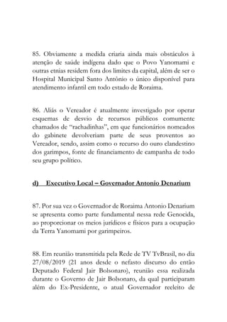 85. Obviamente a medida criaria ainda mais obstáculos à
atenção de saúde indígena dado que o Povo Yanomami e
outras etnias residem fora dos limites da capital, além de ser o
Hospital Municipal Santo Antônio o único disponível para
atendimento infantil em todo estado de Roraima.
86. Aliás o Vereador é atualmente investigado por operar
esquemas de desvio de recursos públicos comumente
chamados de “rachadinhas”, em que funcionários nomeados
do gabinete devolveriam parte de seus proventos ao
Vereador, sendo, assim como o recurso do ouro clandestino
dos garimpos, fonte de financiamento de campanha de todo
seu grupo político.
d) Executivo Local – Governador Antonio Denarium
87. Por sua vez o Governador de Roraima Antonio Denarium
se apresenta como parte fundamental nessa rede Genocida,
ao proporcionar os meios jurídicos e físicos para a ocupação
da Terra Yanomami por garimpeiros.
88. Em reunião transmitida pela Rede de TV TvBrasil, no dia
27/08/2019 (21 anos desde o nefasto discurso do então
Deputado Federal Jair Bolsonaro), reunião essa realizada
durante o Governo de Jair Bolsonaro, da qual participaram
além do Ex-Presidente, o atual Governador reeleito de
 