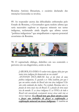 Roraima Antônio Denarium, o escárnio declarado das
intenções Genocidas se revelou.
89. Ao responder acerca das dificuldades enfrentadas pelo
Estado de Roraima, o Governador agora reeleito afirma que
seria necessário explorar as riquezas minerais nas terras
indígenas, reclamando ainda daquilo que afirma serem
“políticas indigenistas” que atrapalhariam o suposto potencial
econômico de Roraima.
90. O supracitado diálogo, diabólico em seu conteúdo e
perverso em seu diagnóstico, assim se deu:
JAIR BOLSOANRO: O senhor teria alguma ideia por que
tanta terra indígena foi demarcada no seu estado?
ANTONIO DENARIUM: Isso aí foi fruto de uma
política indigenista. E quando o sr. Olha também, por que é
que em outros estados do Brasil não tem área indígena? Eles
não estão cuidando dos índios. Na verdade, Roraima não é a
porção de terra mais rica do Brasil. É a porção de terra mais
rica do mundo. E as áreas indígenas E as ONGs de todo o
Brasil está concentrado exatamente nessas áreas onde tem as
nossas riquezas. E o Brasil tem que ficar atento a isso
e fazer um trabalho de fazer a exploração e
exploração mineral em áreas indígenas. E também em
 