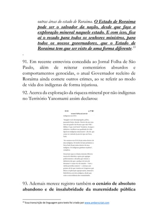 outras áreas do estado de Roraima. O Estado de Roraima
pode ser o salvador da nação, desde que faça a
exploração mineral naquele estado. E com isso, fica
aí o recado para todos os senhores ministros, para
todos os nossos governadores, que o Estado de
Roraima tem que ser visto de uma forma diferente.19
.
91. Em recente entrevista concedida ao Jornal Folha de São
Paulo, além de reiterar comentários absurdos e
comportamentos genocidas, o atual Governador reeleito de
Roraima ainda comete outros crimes, ao se referir ao modo
de vida dos indígenas de forma injuriosa.
92. Acerca da exploração da riqueza mineral por não indígenas
no Território Yanomami assim declarou:
93. Ademais merece registro também o cenário de absoluto
abandono e de insalubridade da maternidade pública
19
Essa transcrição de linguagem para texto foi criada por www.amberscript.com
 