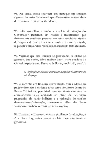 95. Na tabela acima aparecem em destaque em amarelo
algumas das mães Yanomami que faleceram na maternidade
de Roraima em razão do abandono.
96. Salta aos olhos a ausência absoluta de atenção do
Governador Denarium em relação à maternidade, que
funciona em condições precárias em lonas provisórias típicas
de hospitais de campanha ante uma obra há anos paralisada,
o que em última análise revela o menoscabo no trato da saúde.
97. Vejamos que essa conduta de provocação de óbitos de
gestante, caracteriza, salvo melhor juízo, outra conduta de
Genocídio prevista no Estatuto de Roma, no Art. 6º, letra ‘d’:
d) Imposição de medidas destinadas a impedir nascimentos no
seio do grupo;
98. O caminho em Roraima estava aberto com a adesão ao
projeto do então Presidente ao discurso predatório contra os
Povos Originários, permitindo que se criasse uma teia de
corresponsabilidades destinada ao plano de destruição
progressiva da nação indígena e a realização do combo
desmatamento/mineração, vulnerando além do Povo
Yanomami também o ecossistema amazônico.
99. Enquanto o Executivo operava proibindo fiscalizações, a
Assembleia Legislativa votava as leis inconstitucionais e
genocidas.
 