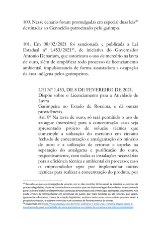 100. Nesse cenário foram promulgadas em especial duas leis20
destinadas ao Genocídio patrocinado pelo garimpo.
101. Em 08/02/2021 foi sancionada e publicada a Lei
Estadual nº 1.453/202121
, de iniciativa do Governador
Antonio Denarium, que autorizava o uso de mercúrio na lavra
de ouro, além de simplificar todo processo de licenciamento
ambiental, impulsionando de forma assustadora a ocupação
da área indígena pelos garimpeiros.
LEI Nº 1.453, DE 8 DE FEVEREIRO DE 2021.
Dispõe sobre o Licenciamento para a Atividade de
Lavra
Garimpeira no Estado de Roraima, e dá outras
providências.
Art. 8º Na lavra de ouro, só será permitido o uso de
azougue (mercúrio) para a concentração caso seja
apresentado projeto de solução técnica que
contemple a utilização do mercúrio em circuito
fechado de concentração e amalgamação do minério
de ouro e a utilização de retortas e capelas na
separação do amálgama e purificação do ouro,
respectivamente, com todas as instalações necessárias
para a eficiência técnica e ambiental do processo; caso
o empreendedor opte por implementar outras
técnicas para realizar a concentração do produto, por
20
Ressalte-se que a promulgação de uma lei, em si, não constitui ilícito penal, se obedece as normas do
processo legislativo. Pode-se todavia dizer e constatar que tais diplomas legais foram feitos de encomenda
para facilitar e viabilizar determinadas condutas direcionadas aos crimes aqui apontados. Assim como não
existe crimes de hermenêutica em sentenças de juízes, por mais nefastas ou até imorais que sejam,
igualmente não existe crimes de criação legislativa, embora tanto umas como outras possam servir a
propósitos iníquos, e estarem inseridas num contexto de favorecimento de crimes.
21
Disponível em: https://leisestaduais.com.br/rr/lei-ordinaria-n-1453-2021-roraima-dispoe-sobre-o-
licenciamento-para-a-atividade-de-lavra-garimpeira-no-estado-de-roraima-e-da-outras-providencias
 
