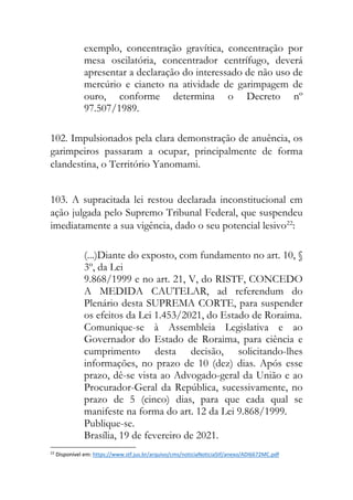exemplo, concentração gravítica, concentração por
mesa oscilatória, concentrador centrífugo, deverá
apresentar a declaração do interessado de não uso de
mercúrio e cianeto na atividade de garimpagem de
ouro, conforme determina o Decreto nº
97.507/1989.
102. Impulsionados pela clara demonstração de anuência, os
garimpeiros passaram a ocupar, principalmente de forma
clandestina, o Território Yanomami.
103. A supracitada lei restou declarada inconstitucional em
ação julgada pelo Supremo Tribunal Federal, que suspendeu
imediatamente a sua vigência, dado o seu potencial lesivo22
:
(...)Diante do exposto, com fundamento no art. 10, §
3º, da Lei
9.868/1999 e no art. 21, V, do RISTF, CONCEDO
A MEDIDA CAUTELAR, ad referendum do
Plenário desta SUPREMA CORTE, para suspender
os efeitos da Lei 1.453/2021, do Estado de Roraima.
Comunique-se à Assembleia Legislativa e ao
Governador do Estado de Roraima, para ciência e
cumprimento desta decisão, solicitando-lhes
informações, no prazo de 10 (dez) dias. Após esse
prazo, dê-se vista ao Advogado-geral da União e ao
Procurador-Geral da República, sucessivamente, no
prazo de 5 (cinco) dias, para que cada qual se
manifeste na forma do art. 12 da Lei 9.868/1999.
Publique-se.
Brasília, 19 de fevereiro de 2021.
22
Disponível em: https://www.stf.jus.br/arquivo/cms/noticiaNoticiaStf/anexo/ADI6672MC.pdf
 