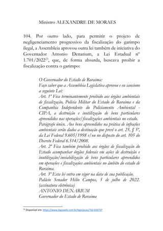 Ministro ALEXANDRE DE MORAES
104. Por outro lado, para permitir o projeto de
negligenciamento progressivo da fiscalização do garimpo
ilegal, a Assembleia aprovou outra lei também de iniciativa do
Governador Antonio Denarium, a Lei Estadual nº
1.701/202223
, que, de forma absurda, buscava proibir a
fiscalização contra o garimpo:
O Governador do Estado de Roraima:
Faço saber que a Assembleia Legislativa aprovou e eu sanciono
a seguinte Lei:
Art. 1º Fica terminantemente proibido aos órgãos ambientais
de fiscalização, Polícia Militar do Estado de Roraima e da
Companhia Independente do Policiamento Ambiental -
CIPA, a destruição e inutilização de bens particulares
apreendidos nas operações/fiscalizações ambientais no estado.
Parágrafo único. Aos bens apreendidos na prática de infrações
ambientais serão dados a destinação que prevê o art. 25, § 5º,
da Lei Federal 9.605/1998 e/ou no disposto do art. 105 do
Decreto Federal 6.514/2008.
Art. 2º Fica também proibido aos órgãos de fiscalização do
Estado acompanhar órgãos federais em ações de destruição e
inutilização/inviabilização de bens particulares apreendidos
em operações e fiscalizações ambientais no âmbito do estado de
Roraima.
Art. 3º Esta lei entra em vigor na data de sua publicação.
Palácio Senador Hélio Campos, 5 de julho de 2022.
(assinatura eletrônica)
ANTONIO DENARIUM
Governador do Estado de Roraima
23
Disponível em: https://www.legisweb.com.br/legislacao/?id=433727
 