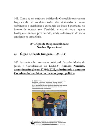 105. Como se vê, o núcleo político do Genocídio operou em
larga escala em condutas todas elas destinadas a causar
sofrimento e inviabilizar a existência do Povo Yanomami, no
intuito de ocupar seu Território e extrair toda riqueza
biológica e mineral provocando, ainda, a destruição do meio
ambiente na Amazônia.
2º Grupo de Responsabilidade
Núcleo Operacional
a) Órgão de Saúde Indígena – DSEI-Y
106. Atuando sob o comando político do Senador Mecias de
Jesus, o Coordenador do DSEI-Y, Ramsés Almeida,
assumiu a função em 17/01/2022, substituindo o anterior
Coordenador também do mesmo grupo político:
 