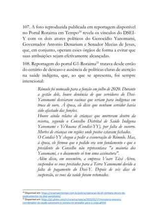 107. A foto reproduzida publicada em reportagem disponível
no Portal Roraima em Tempo24
revela os vínculos do DSEI-
Y com os dois atores políticos do Genocídio Yanomami,
Governador Antonio Denarium e Senador Mecias de Jesus,
que, em conjunto, operam esses órgãos de forma a evitar que
suas atribuições sejam efetivamente alcançadas.
108. Reportagem do portal G1-Roraima25
tratava desde então
do cenário de descaso e ausência de políticas claras de atenção
na saúde indígena, que, ao que se apresenta, foi sempre
intencional:
Rômulo foi nomeado para a função em julho de 2020. Durante
a gestão dele, houve denúncia de que servidores do Dsei-
Yanomami desviaram vacinas que seriam para indígenas em
troca de ouro. À época, ele disse que nenhum servidor havia
sido afastado das funções.
Houve ainda relatos de crianças que morreram dentro da
reserva, segundo o Conselho Distrital de Saúde Indígena
Yanomami e Ye'kuana (Condisi-YY), por falta de socorro.
Mortes de crianças em regiões onde postos estavam fechados.
O Condisi-YY chegou a pedir a exoneração de Rômulo. Mas,
à época, ele firmou que o pedido era sem fundamento e que o
presidente do Conselho não representava "a maioria dos
Yanomami, e o documento só tem uma assinatura".
Além disso, em novembro, a empresa Voare Táxi Aéreo,
suspendeu os voos prestados para a Terra Yanomami devido a
falta de pagamento do Dsei-Y. Depois de seis dias de
suspensão, os voos da saúde foram retomados.
24
Disponível em: https://roraimaemtempo.com.br/policia/operacao-da-pf-combate-desvio-de-
medicamentos-no-dsei-yanomami/
25
Disponível em: https://g1.globo.com/rr/roraima/noticia/2022/01/17/ministerio-exonera-
coordenador-da-saude-yanomami-e-nomeia-ex-vereador-para-o-cargo.ghtml
 
