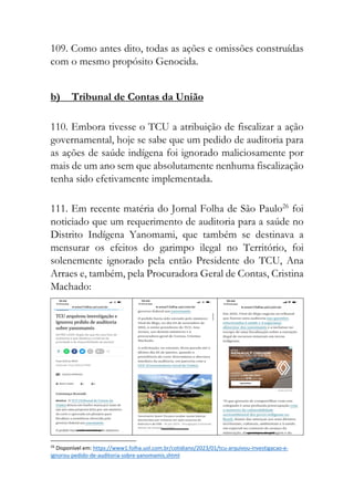 109. Como antes dito, todas as ações e omissões construídas
com o mesmo propósito Genocida.
b) Tribunal de Contas da União
110. Embora tivesse o TCU a atribuição de fiscalizar a ação
governamental, hoje se sabe que um pedido de auditoria para
as ações de saúde indígena foi ignorado maliciosamente por
mais de um ano sem que absolutamente nenhuma fiscalização
tenha sido efetivamente implementada.
111. Em recente matéria do Jornal Folha de São Paulo26
foi
noticiado que um requerimento de auditoria para a saúde no
Distrito Indígena Yanomami, que também se destinava a
mensurar os efeitos do garimpo ilegal no Território, foi
solenemente ignorado pela então Presidente do TCU, Ana
Arraes e, também, pela Procuradora Geral de Contas, Cristina
Machado:
26
Disponível em: https://www1.folha.uol.com.br/cotidiano/2023/01/tcu-arquivou-investigacao-e-
ignorou-pedido-de-auditoria-sobre-yanomamis.shtml
 