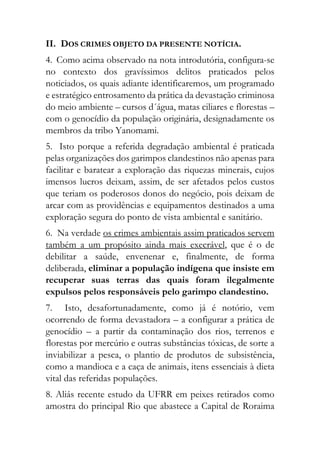 II. DOS CRIMES OBJETO DA PRESENTE NOTÍCIA.
4. Como acima observado na nota introdutória, configura-se
no contexto dos gravíssimos delitos praticados pelos
noticiados, os quais adiante identificaremos, um programado
e estratégico entrosamento da prática da devastação criminosa
do meio ambiente – cursos d´água, matas ciliares e florestas –
com o genocídio da população originária, designadamente os
membros da tribo Yanomami.
5. Isto porque a referida degradação ambiental é praticada
pelas organizações dos garimpos clandestinos não apenas para
facilitar e baratear a exploração das riquezas minerais, cujos
imensos lucros deixam, assim, de ser afetados pelos custos
que teriam os poderosos donos do negócio, pois deixam de
arcar com as providências e equipamentos destinados a uma
exploração segura do ponto de vista ambiental e sanitário.
6. Na verdade os crimes ambientais assim praticados servem
também a um propósito ainda mais execrável, que é o de
debilitar a saúde, envenenar e, finalmente, de forma
deliberada, eliminar a população indígena que insiste em
recuperar suas terras das quais foram ilegalmente
expulsos pelos responsáveis pelo garimpo clandestino.
7. Isto, desafortunadamente, como já é notório, vem
ocorrendo de forma devastadora – a configurar a prática de
genocídio – a partir da contaminação dos rios, terrenos e
florestas por mercúrio e outras substâncias tóxicas, de sorte a
inviabilizar a pesca, o plantio de produtos de subsistência,
como a mandioca e a caça de animais, itens essenciais à dieta
vital das referidas populações.
8. Aliás recente estudo da UFRR em peixes retirados como
amostra do principal Rio que abastece a Capital de Roraima
 