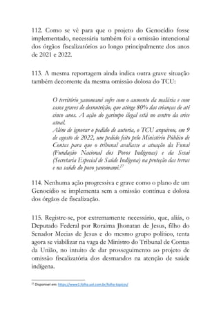 112. Como se vê para que o projeto do Genocídio fosse
implementado, necessária também foi a omissão intencional
dos órgãos fiscalizatórios ao longo principalmente dos anos
de 2021 e 2022.
113. A mesma reportagem ainda indica outra grave situação
também decorrente da mesma omissão dolosa do TCU:
O território yanomami sofre com o aumento da malária e com
casos graves de desnutrição, que atinge 80% das crianças de até
cinco anos. A ação do garimpo ilegal está no centro da crise
atual.
Além de ignorar o pedido de autoria, o TCU arquivou, em 9
de agosto de 2022, um pedido feito pelo Ministério Público de
Contas para que o tribunal avaliasse a atuação da Funai
(Fundação Nacional dos Povos Indígenas) e da Sesai
(Secretaria Especial de Saúde Indígena) na proteção das terras
e na saúde do povo yanomami.27
114. Nenhuma ação progressiva e grave como o plano de um
Genocídio se implementa sem a omissão contínua e dolosa
dos órgãos de fiscalização.
115. Registre-se, por extremamente necessário, que, aliás, o
Deputado Federal por Roraima Jhonatan de Jesus, filho do
Senador Mecias de Jesus e do mesmo grupo político, tenta
agora se viabilizar na vaga de Ministro do Tribunal de Contas
da União, no intuito de dar prosseguimento ao projeto de
omissão fiscalizatória dos desmandos na atenção de saúde
indígena.
27
Disponível em: https://www1.folha.uol.com.br/folha-topicos/
 
