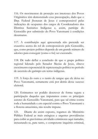 116. Os movimentos de proteção aos interesses dos Povos
Originários têm demonstrado essa preocupação, dado que o
Dep. Federal Jhonatan de Jesus é corresponsável pelas
indicações de ocupantes dos cargos de Coordenadores dos
Distritos Sanitários Indígenas e, assim, partícipe do
Genocídio por submissão do Povo Yanomami à condições
desumanas.
117. A contribuição aqui apresentada não pretende ser
exaustiva acerca do rol de corresponsáveis pelo Genocídio,
que, como projeto político depende de um grande número de
adesões para conseguir (como o foi) ser executado.
118. De tudo deflui a conclusão de que o grupo político
regional liderado pelo Senador Mecias de Jesus, obteve
crescimento exponencial de representação política no período
de ascensão do garimpo em terras indígenas.
119. A força do ouro e o rastro de sangue que ele deixa no
Povo Yanomami, certamente está por detrás desse sucesso
eleitoral.
120. Estimamos ter podido descrever de forma segura a
participação daqueles que imputamos como os principais
autores do Genocídio Yanomami, para que tal crime contra
toda a humanidade e em especial contra o Povo Yanomami e
a floresta amazônica, não resulte impune.
121. Diante do assim exposto, rogamos do Ministério
Público Federal as mais enérgicas e urgentes providências
para coibir as gravíssimas atividades criminosas aqui narradas,
instaurando-se, para tanto, o competente inquérito criminal,
 