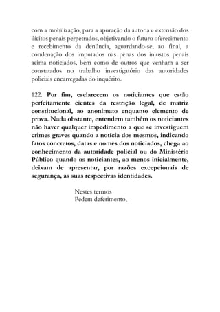 com a mobilização, para a apuração da autoria e extensão dos
ilícitos penais perpetrados, objetivando o futuro oferecimento
e recebimento da denúncia, aguardando-se, ao final, a
condenação dos imputados nas penas dos injustos penais
acima noticiados, bem como de outros que venham a ser
constatados no trabalho investigatório das autoridades
policiais encarregadas do inquérito.
122. Por fim, esclarecem os noticiantes que estão
perfeitamente cientes da restrição legal, de matriz
constitucional, ao anonimato enquanto elemento de
prova. Nada obstante, entendem também os noticiantes
não haver qualquer impedimento a que se investiguem
crimes graves quando a notícia dos mesmos, indicando
fatos concretos, datas e nomes dos noticiados, chega ao
conhecimento da autoridade policial ou do Ministério
Público quando os noticiantes, ao menos inicialmente,
deixam de apresentar, por razões excepcionais de
segurança, as suas respectivas identidades.
Nestes termos
Pedem deferimento,
 