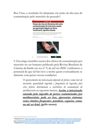 Boa Vista, o resultado foi alarmante em razão da alta taxa de
contaminação pelo mercúrio do pescado2
:
9. Em artigo científico acerca dos efeitos da contaminação por
mercúrio no ser humano publicado pela Revista Brasileira de
Ciências da Saúde em seu nº 9, de jul/set-20063
verificamos o
potencial de que tal fato leve a morte quem eventualmente se
alimente com peixes nessas condições:
O aparecimento da intoxicação depende de fatores como teor de
mercúrio, quantidade ingerida e frequência de ingestão, pois
estes fatores determinam a ocorrência de acumulação de
metilmercurio no organismo humano. Assim, a intoxicação
causada pela ingestão de peixes contaminados por
metilmercúrio, pode ser leve, apresentar sintomas
como vômitos frequentes, paralisia, cegueira, coma,
ou até ser letal. (grifo nosso)
2
Disponível em: https://g1.globo.com/rr/roraima/noticia/2022/08/22/peixes-de-rios-em-roraima-tem-
alta-contaminacao-de-mercurio-usado-em-garimpos-ilegais-na-terra-yanomami-aponta-estudo.ghtml
3
Disponível em: file:///C:/Users/leopa/Downloads/cbrito,+RBCS_2006_jul-set_Artigo05.pdf
 