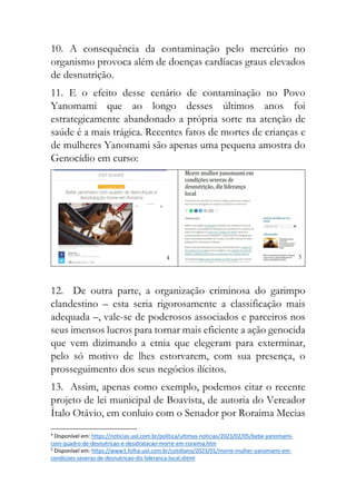 10. A consequência da contaminação pelo mercúrio no
organismo provoca além de doenças cardíacas graus elevados
de desnutrição.
11. E o efeito desse cenário de contaminação no Povo
Yanomami que ao longo desses últimos anos foi
estrategicamente abandonado a própria sorte na atenção de
saúde é a mais trágica. Recentes fatos de mortes de crianças e
de mulheres Yanomami são apenas uma pequena amostra do
Genocídio em curso:
4 5
12. De outra parte, a organização criminosa do garimpo
clandestino – esta seria rigorosamente a classificação mais
adequada –, vale-se de poderosos associados e parceiros nos
seus imensos lucros para tornar mais eficiente a ação genocida
que vem dizimando a etnia que elegeram para exterminar,
pelo só motivo de lhes estorvarem, com sua presença, o
prosseguimento dos seus negócios ilícitos.
13. Assim, apenas como exemplo, podemos citar o recente
projeto de lei municipal de Boavista, de autoria do Vereador
Ítalo Otávio, em conluio com o Senador por Roraima Mecias
4
Disponível em: https://noticias.uol.com.br/politica/ultimas-noticias/2023/02/05/bebe-yanomami-
com-quadro-de-desnutricao-e-desidratacao-morre-em-roraima.htm
5
Disponível em: https://www1.folha.uol.com.br/cotidiano/2023/01/morre-mulher-yanomami-em-
condicoes-severas-de-desnutricao-diz-lideranca-local.shtml
 