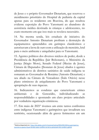 de Jesus e o próprio Governador Denarium, que reservou o
atendimento prioritário do Hospital de pediatria da capital
apenas para os residentes em Boavista, do que resultou
evidente exposição do Povo Yanomami ao abandono de
assistência médica destinada às crianças e adolescentes, no
exato momento em que isso mais se revelava necessário.
14. Na mesma senda, leis estaduais de iniciativa do
Governador Antonio Denarium proibiam a destruição de
equipamentos apreendidos em garimpos clandestinos e
autorizavam a lavra de ouro com a utilização de mercúrio, letal
para o meio ambiente e aniquilador para os Yanomami.
15. Agentes políticos dos diversos núcleos de poder, desde a
Presidência da República (Jair Bolsonaro), o Ministério da
Justiça (Sérgio Moro), Senado Federal (Mecias de Jesus),
Câmara de Deputados (Jhonatan de Jesus) aliados à agentes
administrativos de distritos sanitários de saúde indígena se
somaram ao Governador de Roraima (Antonio Denarium) e
seu aliado na Câmara de Vereadores (Ítalo Otávio) nesse
plano criminoso de aniquilamento do Povo Yanomami e
apropriação de suas riquezas.
16. Indicaremos as condutas que caracterizam crimes
ambientais e de Genocídio, individualizando as
responsabilidades e apontando um claro projeto articulado
por verdadeira organização criminosa.
17. Em maio de 20216
tivemos um entre tantos confrontos
entre indígenas Yanomami e garimpeiros que invadiram seu
território, ocasionando além de graves ferimentos em um
6
Notícia disponível em: https://g1.globo.com/rr/roraima/noticia/2021/05/10/tres-garimpeiros-
morrem-e-quatro-ficam-feridos-apos-conflito-na-terra-yanomami-diz-condisi-y.ghtml
 