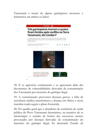 Yanomami a morte de alguns garimpeiros invasores e
ferimentos em ambos os lados:
18. E as agressões continuaram e se agravaram além das
decorrentes de vulnerabilidades derivadas da contaminação
dos Yanomami por mercúrio do garimpo ilegal.
19. A contaminação provocava doenças graves, a falta de
assistência médica transformava a doença em óbitos e nessa
macabra toada seguia o plano Genocida.
20. No quadro geral que o abandono de assistência de saúde
pública do Povo Yanomami determinou, na tentativa de se
interromper o cenário de horror das sucessivas mortes
provocadas por doenças derivadas da contaminação do
mercúrio do garimpo ilegal, foi decretado Estado de
 