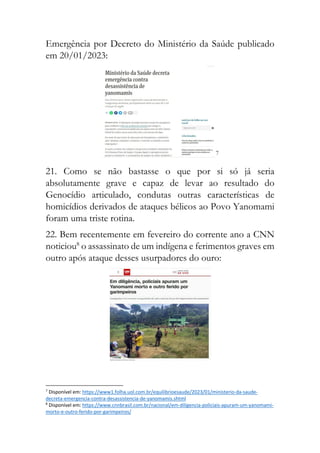 Emergência por Decreto do Ministério da Saúde publicado
em 20/01/2023:
7
21. Como se não bastasse o que por si só já seria
absolutamente grave e capaz de levar ao resultado do
Genocídio articulado, condutas outras características de
homicídios derivados de ataques bélicos ao Povo Yanomami
foram uma triste rotina.
22. Bem recentemente em fevereiro do corrente ano a CNN
noticiou8
o assassinato de um indígena e ferimentos graves em
outro após ataque desses usurpadores do ouro:
7
Disponível em: https://www1.folha.uol.com.br/equilibrioesaude/2023/01/ministerio-da-saude-
decreta-emergencia-contra-desassistencia-de-yanomamis.shtml
8
Disponível em: https://www.cnnbrasil.com.br/nacional/em-diligencia-policiais-apuram-um-yanomami-
morto-e-outro-ferido-por-garimpeiros/
 