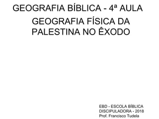 GEOGRAFIA BÍBLICA - 4ª AULA
GEOGRAFIA FÍSICA DA
PALESTINA NO ÊXODO
EBD - ESCOLA BÍBLICA
DISCIPULADORA - 2018
Prof. Francisco Tudela
 