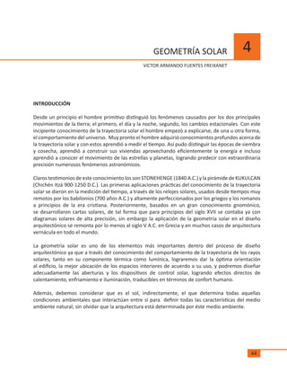 44
4GEOMETRÍA SOLAR
	 VíCTOR ARMANDO FUENTES FREIXANET
INTRODUCCIÓN
Desde un principio el hombre primitivo distinguió los fenómenos causados por los dos principales
movimientos de la tierra; el primero, el día y la noche, segundo, los cambios estacionales. Con este
incipiente conocimiento de la trayectoria solar el hombre empezó a explicarse, de una u otra forma,
el comportamiento del universo. Muy pronto el hombre adquirió conocimientos profundos acerca de
la trayectoria solar y con estos aprendió a medir el tiempo. Así pudo distinguir las épocas de siembra
y cosecha, aprendió a construir sus viviendas aprovechando eficientemente la energía e incluso
aprendió a conocer el movimiento de las estrellas y planetas, logrando predecir con extraordinaria
precisión numerosos fenómenos astronómicos.
Claros testimonios de este conocimiento los son STONEHENGE (1840 A.C.) y la pirámide de KUKULCAN
(Chichén Itzá 900-1250 D.C.). Las primeras aplicaciones prácticas del conocimiento de la trayectoria
solar se dieron en la medición del tiempo, a través de los relojes solares, usados desde tiempos muy
remotos por los babilonios (700 años A.C.) y altamente perfeccionados por los griegos y los romanos
a principios de la era cristiana. Posteriormente, basados en un gran conocimiento gnomónico,
se desarrollaron cartas solares, de tal forma que para principios del siglo XVII se contaba ya con
diagramas solares de alta precisión, sin embargo la aplicación de la geometría solar en el diseño
arquitectónico se remonta por lo menos al siglo V A.C. en Grecia y en muchos casos de arquitectura
vernácula en todo el mundo.
La geometría solar es uno de los elementos más importantes dentro del proceso de diseño
arquitectónico ya que a través del conocimiento del comportamiento de la trayectoria de los rayos
solares, tanto en su componente térmica como lumínica, lograremos dar la óptima orientación
al edificio, la mejor ubicación de los espacios interiores de acuerdo a su uso, y podremos diseñar
adecuadamente las aberturas y los dispositivos de control solar, logrando efectos directos de
calentamiento, enfriamiento e iluminación, traducibles en términos de confort humano.
Además, debemos considerar que es el sol, indirectamente, el que determina todas aquellas
condiciones ambientales que interactúan entre sí para definir todas las características del medio
ambiente natural; sin olvidar que la arquitectura está determinada por éste medio ambiente.
 